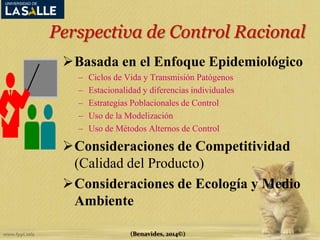 Perspectiva de Control Racional 
Basada en el Enfoque Epidemiológico 
– Ciclos de Vida y Transmisión Patógenos 
– Estacionalidad y diferencias individuales 
– Estrategias Poblacionales de Control 
– Uso de la Modelización 
– Uso de Métodos Alternos de Control 
Consideraciones de Competitividad 
(Calidad del Producto) 
Consideraciones de Ecología y Medio 
Ambiente 
(Benavides, 2014©) 
 