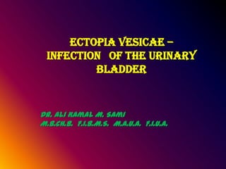 ECTOPIA VESICAE –
  INFECTION OF THE URINARY
          BLADDER


Dr. Ali Kamal M. Sami
M.B.Ch.B. F.I.B.M.S. M.A.U.A. F.I.U.A.
 