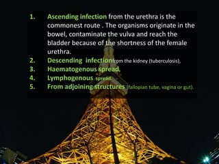 1.   Ascending infection from the urethra is the
     commonest route . The organisms originate in the
     bowel, contaminate the vulva and reach the
     bladder because of the shortness of the female
     urethra.
2.   Descending infectionfrom the kidney (tuberculosis),
3.   Haematogenous spread,
4.   Lymphogenous spread.
5.   From adjoining structures (fallopian tube, vagina or gut).
 