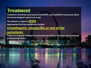 Treatment
Treatment should be commenced forthwith, and modified if necessary when
the bacteriological report is to hand.
The patient is urged to drink.
Appropriate first-line antibiotics include
trimethoprim, amoxycillin or one of the
quinolones.
Failure to respond indicates the necessity for further investigation to exclude
predisposing factors.
 