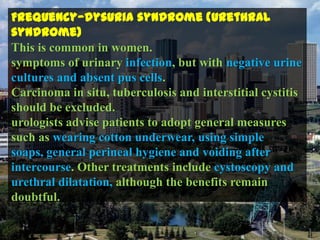 Frequency—dysuria syndrome (urethral
syndrome)
This is common in women.
symptoms of urinary infection, but with negative urine
cultures and absent pus cells.
Carcinoma in situ, tuberculosis and interstitial cystitis
should be excluded.
urologists advise patients to adopt general measures
such as wearing cotton underwear, using simple
soaps, general perineal hygiene and voiding after
intercourse. Other treatments include cystoscopy and
urethral dilatation, although the benefits remain
doubtful.
 