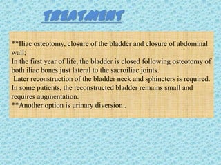 TREATMENT
**Iliac osteotomy, closure of the bladder and closure of abdominal
wall;
In the first year of life, the bladder is closed following osteotomy of
both iliac bones just lateral to the sacroiliac joints.
 Later reconstruction of the bladder neck and sphincters is required.
In some patients, the reconstructed bladder remains small and
requires augmentation.
**Another option is urinary diversion .
 