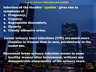 Lower urinary Infection and cystitis
Infection of the bladder ‘ cystitis ’ gives rise to
symptoms of
1. Frequency,
2. Urgency,
3. Suprapubic discomfort,
4. Dysuria
5. Cloudy offensive urine.

Lower urinary tract infections (UTI) are much more
  common in women than in men, particularly in the
  under 50s.

Recurrent lower urinary infection occurs in some
  healthy women after intercourse, without any
  demonstrable abnormality of the urinary tract.
 