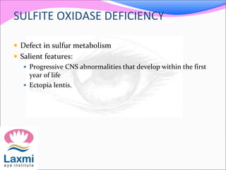 SULFITE OXIDASE DEFICIENCY
 Defect in sulfur metabolism
 Salient features:
 Progressive CNS abnormalities that develop within the first
year of life
 Ectopia lentis.
 