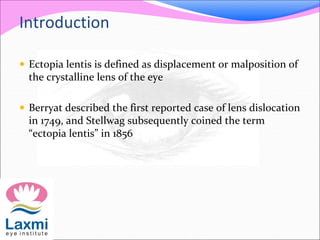 Introduction
 Ectopia lentis is defined as displacement or malposition of
the crystalline lens of the eye
 Berryat described the first reported case of lens dislocation
in 1749, and Stellwag subsequently coined the term
“ectopia lentis” in 1856
 