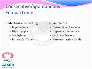 Consecutive/Spontaneous
Ectopia Lentis
 Mechanical stretching
 Buphthalmos
 High myopia
 Staphyloma
 Intraocular Tumors
 Inflammatory
 Destruction of zonules
 Hypermature cataract
 Cyclitic adhesions
 Vitreous traction bands
 