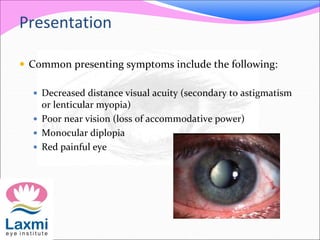 Presentation
 Common presenting symptoms include the following:
 Decreased distance visual acuity (secondary to astigmatism
or lenticular myopia)
 Poor near vision (loss of accommodative power)
 Monocular diplopia
 Red painful eye
 