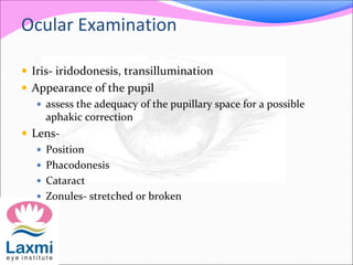 Ocular Examination
 Iris- iridodonesis, transillumination
 Appearance of the pupil
 assess the adequacy of the pupillary space for a possible
aphakic correction
 Lens-
 Position
 Phacodonesis
 Cataract
 Zonules- stretched or broken
 