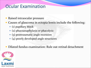 Ocular Examination
 Raised intraocular pressure
 Causes of glaucoma in ectopia lentis include the following:
 (1) pupillary block
 (2) phacoanaphylaxis or phacolytic
 (3) posttraumatic angle recession
 (4) poorly developed angle structures
 Dilated fundus examination: Rule out retinal detachment
 