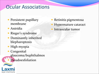 Ocular Associations
 Persistent pupillary
membrane
 Aniridia
 Rieger’s syndrome
 Dominantly inherited
blepharoptosis
 High myopia
 Congenital
glaucoma/buphthalmos
 Pseudoexfoliation
 Retinitis pigmentosa
 Hypermature cataract
 Intraocular tumor
 