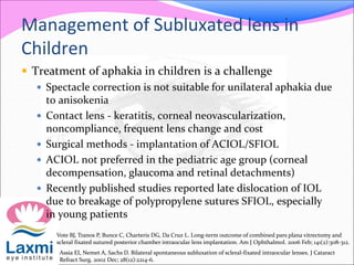 Management of Subluxated lens in
Children
 Treatment of aphakia in children is a challenge
 Spectacle correction is not suitable for unilateral aphakia due
to anisokenia
 Contact lens - keratitis, corneal neovascularization,
noncompliance, frequent lens change and cost
 Surgical methods - implantation of ACIOL/SFIOL
 ACIOL not preferred in the pediatric age group (corneal
decompensation, glaucoma and retinal detachments)
 Recently published studies reported late dislocation of IOL
due to breakage of polypropylene sutures SFIOL, especially
in young patients
Vote BJ, Tranos P, Bunce C, Charteris DG, Da Cruz L. Long-term outcome of combined pars plana vitrectomy and
scleral fixated sutured posterior chamber intraocular lens implantation. Am J Ophthalmol. 2006 Feb; 141(2):308-312.
Assia EI, Nemet A, Sachs D. Bilateral spontaneous subluxation of scleral-fixated intraocular lenses. J Cataract
Refract Surg. 2002 Dec; 28(12):2214-6.
 