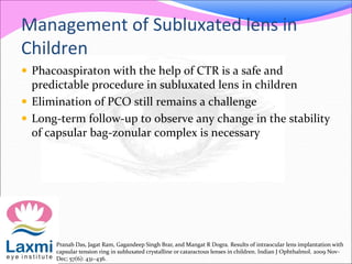 Management of Subluxated lens in
Children
 Phacoaspiraton with the help of CTR is a safe and
predictable procedure in subluxated lens in children
 Elimination of PCO still remains a challenge
 Long-term follow-up to observe any change in the stability
of capsular bag-zonular complex is necessary
Pranab Das, Jagat Ram, Gagandeep Singh Brar, and Mangat R Dogra. Results of intraocular lens implantation with
capsular tension ring in subluxated crystalline or cataractous lenses in children. Indian J Ophthalmol. 2009 Nov-
Dec; 57(6): 431–436.
 