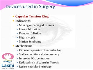 Devices used in Surgery
 Capsular Tension Ring
 Indications:
 Missing or damaged zonules
 Lens subluxation
 Pseudoexfoliation
 High myopia
 Marfan Syndrome
 Mechanism:
 Circular expansion of capsular bag
 Stable conditions during surgery
 Improves IOL centration
 Reduced risk of capsular fibrosis
 Resists capsular Shrinkage
 