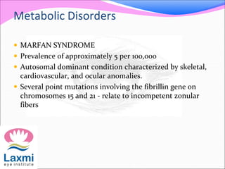 Metabolic Disorders
 MARFAN SYNDROME
 Prevalence of approximately 5 per 100,000
 Autosomal dominant condition characterized by skeletal,
cardiovascular, and ocular anomalies.
 Several point mutations involving the fibrillin gene on
chromosomes 15 and 21 - relate to incompetent zonular
fibers
 