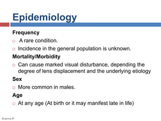 Epidemiology 
Frequency 
 A rare condition. 
 Incidence in the general population is unknown. 
Mortality/Morbidity 
 Can cause marked visual disturbance, depending the 
degree of lens displacement and the underlying etiology 
Sex 
 More common in males. 
Age 
 At any age (At birth or it may manifest late in life) 
Sharma IP 
 