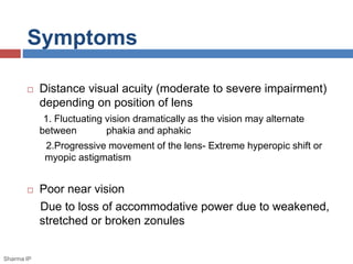 Symptoms 
 Distance visual acuity (moderate to severe impairment) 
depending on position of lens 
1. Fluctuating vision dramatically as the vision may alternate 
between phakia and aphakic 
2.Progressive movement of the lens- Extreme hyperopic shift or 
myopic astigmatism 
 Poor near vision 
Due to loss of accommodative power due to weakened, 
stretched or broken zonules 
Sharma IP 
 