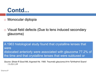 Contd... 
 Monocular diplopia 
 Visual field defects (Due to lens induced secondary 
glaucoma) 
A 1963 histological study found that crystalline lenses that 
were 
dislocated anteriorly were associated with glaucoma 77.2% of 
the time and that crystalline lenses that were subluxed or 
dislocated 
Source: Sihota R Sood NN, Argarwal He. 1995. Traumatic glaucoma.Acta Ophthalmol Scand 
posteriorly were associated with glaucoma 87.5% of the time. 
73:252-254. 
Sharma IP 
 
