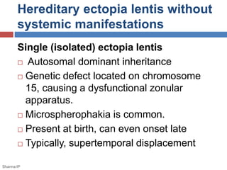 Hereditary ectopia lentis without 
systemic manifestations 
Single (isolated) ectopia lentis 
 Autosomal dominant inheritance 
 Genetic defect located on chromosome 
15, causing a dysfunctional zonular 
apparatus. 
 Microspherophakia is common. 
 Present at birth, can even onset late 
 Typically, supertemporal displacement 
Sharma IP 
 