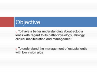 Objective 
 To have a better understanding about ectopia 
lentis with regard to its pathophysiology, etiology, 
clinical manifestation and management. 
 To understand the management of ectopia lentis 
with low vision aids 
 