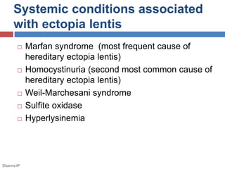 Systemic conditions associated 
with ectopia lentis 
 Marfan syndrome (most frequent cause of 
hereditary ectopia lentis) 
 Homocystinuria (second most common cause of 
hereditary ectopia lentis) 
 Weil-Marchesani syndrome 
 Sulfite oxidase 
 Hyperlysinemia 
Sharma IP 
 