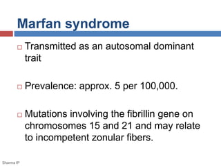 Marfan syndrome 
 Transmitted as an autosomal dominant 
trait 
 Prevalence: approx. 5 per 100,000. 
 Mutations involving the fibrillin gene on 
chromosomes 15 and 21 and may relate 
to incompetent zonular fibers. 
Sharma IP 
 