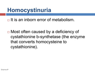 Homocystinuria 
 It is an inborn error of metabolism. 
 Most often caused by a deficiency of 
cystathionine b-synthetase (the enzyme 
that converts homocysteine to 
cystathionine). 
Sharma IP 
 