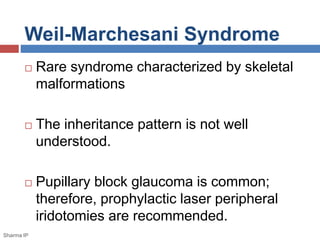 Weil-Marchesani Syndrome 
 Rare syndrome characterized by skeletal 
malformations 
 The inheritance pattern is not well 
understood. 
 Pupillary block glaucoma is common; 
therefore, prophylactic laser peripheral 
iridotomies are recommended. 
Sharma IP 
 