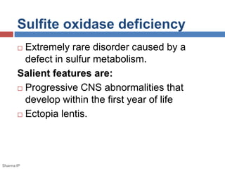 Sulfite oxidase deficiency 
 Extremely rare disorder caused by a 
defect in sulfur metabolism. 
Salient features are: 
 Progressive CNS abnormalities that 
develop within the first year of life 
 Ectopia lentis. 
Sharma IP 
 