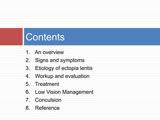 Contents 
1. An overview 
2. Signs and symptoms 
3. Etiology of ectopia lentis 
4. Workup and evaluation 
5. Treatment 
6. Low Vision Management 
7. Conculsion 
8. Reference 
 