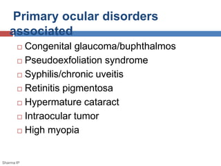 Primary ocular disorders 
associated 
 Congenital glaucoma/buphthalmos 
 Pseudoexfoliation syndrome 
 Syphilis/chronic uveitis 
 Retinitis pigmentosa 
 Hypermature cataract 
 Intraocular tumor 
 High myopia 
Sharma IP 
 