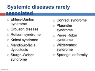 Systemic diseases rarely 
associated 
 Ehlers-Danlos 
syndrome 
 Crouzon disease 
 Refsum syndrome 
 Kniest syndrome 
 Mandibulofacial 
dysostosis 
 Sturge-Weber 
syndrome 
 Conradi syndrome 
 Pfaundler 
syndrome 
 Pierre Robin 
syndrome 
 Wildervanck 
syndrome 
 Sprengel deformity 
Sharma IP 
 