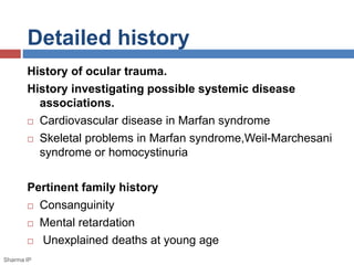 Detailed history 
History of ocular trauma. 
History investigating possible systemic disease 
associations. 
 Cardiovascular disease in Marfan syndrome 
 Skeletal problems in Marfan syndrome,Weil-Marchesani 
syndrome or homocystinuria 
Pertinent family history 
 Consanguinity 
 Mental retardation 
 Unexplained deaths at young age 
Sharma IP 
 