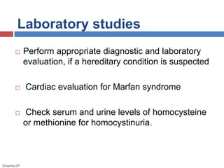 Laboratory studies 
 Perform appropriate diagnostic and laboratory 
evaluation, if a hereditary condition is suspected 
 Cardiac evaluation for Marfan syndrome 
 Check serum and urine levels of homocysteine 
or methionine for homocystinuria. 
Sharma IP 
 