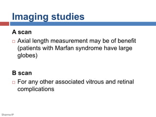 Imaging studies 
A scan 
 Axial length measurement may be of benefit 
(patients with Marfan syndrome have large 
globes) 
B scan 
 For any other associated vitrous and retinal 
complications 
Sharma IP 
 