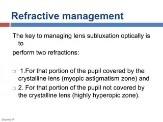 Refractive management 
The key to managing lens subluxation optically is 
to 
perform two refractions: 
 1.For that portion of the pupil covered by the 
crystalline lens (myopic astigmatism zone) and 
 2. For that portion of the pupil not covered by 
the crystalline lens (highly hyperopic zone). 
Sharma IP 
 
