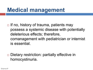 Medical management 
 If no, history of trauma, patients may 
possess a systemic disease with potentially 
deleterious effects; therefore, 
comanagement with pediatrician or internist 
is essential. 
 Dietary restriction: partially effective in 
homocystinuria. 
Sharma IP 
 