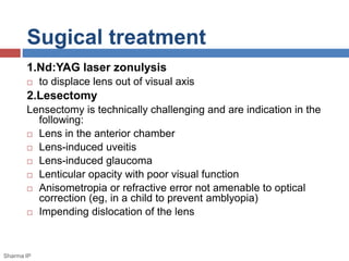 Sugical treatment 
1.Nd:YAG laser zonulysis 
 to displace lens out of visual axis 
2.Lesectomy 
Lensectomy is technically challenging and are indication in the 
following: 
 Lens in the anterior chamber 
 Lens-induced uveitis 
 Lens-induced glaucoma 
 Lenticular opacity with poor visual function 
 Anisometropia or refractive error not amenable to optical 
correction (eg, in a child to prevent amblyopia) 
 Impending dislocation of the lens 
Sharma IP 
 