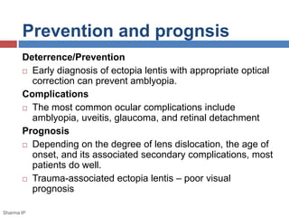 Prevention and prognsis 
Deterrence/Prevention 
 Early diagnosis of ectopia lentis with appropriate optical 
correction can prevent amblyopia. 
Complications 
 The most common ocular complications include 
amblyopia, uveitis, glaucoma, and retinal detachment 
Prognosis 
 Depending on the degree of lens dislocation, the age of 
onset, and its associated secondary complications, most 
patients do well. 
 Trauma-associated ectopia lentis – poor visual 
prognosis 
Sharma IP 
 