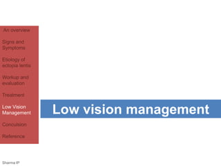 An overview 
Signs and 
Symptoms 
Etiology of 
ectopia lentis 
Workup and 
evaluation 
Treatment 
Low Vision 
Management 
Conculsion 
Reference 
Low vision management 
Sharma IP 
 