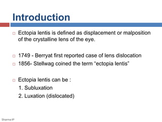 Introduction 
 Ectopia lentis is defined as displacement or malposition 
of the crystalline lens of the eye. 
 1749 - Berryat first reported case of lens dislocation 
 1856- Stellwag coined the term “ectopia lentis” 
 Ectopia lentis can be : 
1. Subluxation 
2. Luxation (dislocated) 
Sharma IP 
 