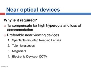 Near optical devices 
Why is it required? 
 To compensate for high hyperopia and loss of 
accommodation 
 Preferable near viewing devices 
1. Spectacle-mounted Reading Lenses 
2. Telemicroscopes 
3. Magnifiers 
4. Electronic Devices- CCTV 
Sharma IP 
 