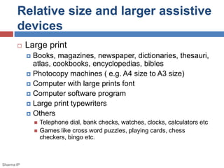 Relative size and larger assistive 
devices 
 Large print 
 Books, magazines, newspaper, dictionaries, thesauri, 
atlas, cookbooks, encyclopedias, bibles 
 Photocopy machines ( e.g. A4 size to A3 size) 
 Computer with large prints font 
 Computer software program 
 Large print typewriters 
 Others 
 Telephone dial, bank checks, watches, clocks, calculators etc 
 Games like cross word puzzles, playing cards, chess 
checkers, bingo etc. 
Sharma IP 
 