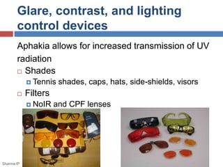 Glare, contrast, and lighting 
control devices 
Aphakia allows for increased transmission of UV 
radiation 
 Shades 
 Tennis shades, caps, hats, side-shields, visors 
 Filters 
 NoIR and CPF lenses 
Sharma IP 
 