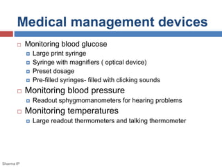 Medical management devices 
 Monitoring blood glucose 
 Large print syringe 
 Syringe with magnifiers ( optical device) 
 Preset dosage 
 Pre-filled syringes- filled with clicking sounds 
 Monitoring blood pressure 
 Readout sphygmomanometers for hearing problems 
 Monitoring temperatures 
 Large readout thermometers and talking thermometer 
Sharma IP 
 