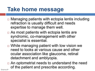 Take home message 
 Managing patients with ectopia lentis including 
refraction is usually difficult and needs 
expertise to manage them well. 
 As most patients with ectopia lentis are 
syndromic, co-management with other 
specialist is essential. 
 While managing patient with low vision we 
need to looks at various cause and other 
ocular association like glaucoma, retinal 
detachment and amblyopia. 
 An optometrist needs to understand the need 
of the patient and prescribe according. 
Sharma IP 
 