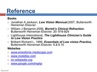 Reference 
Books 
 Jonathan A Jackson, Low Vision Mannual,2007, Butterworth 
Heineman Elsevier. 
 William J Benjamin,2006, Borish’s Clinical Refraction, 
Butterworth Heineman Elsevier. 20: 816-829 
 Lighthouse International, The Lighthouse Clinician’s Guide 
to Low Vision Practice 
 Brilliant Richard L, 1999, Essentials of Low vision Practice, 
Butterworth Heineman Elsevier. 6.8.9.10 
Websites 
 www.emedicine.medscape.com 
 www.rootatlas.com 
 en.wikipedia.org 
 www.google.com/imghp 
Sharma IP 
 