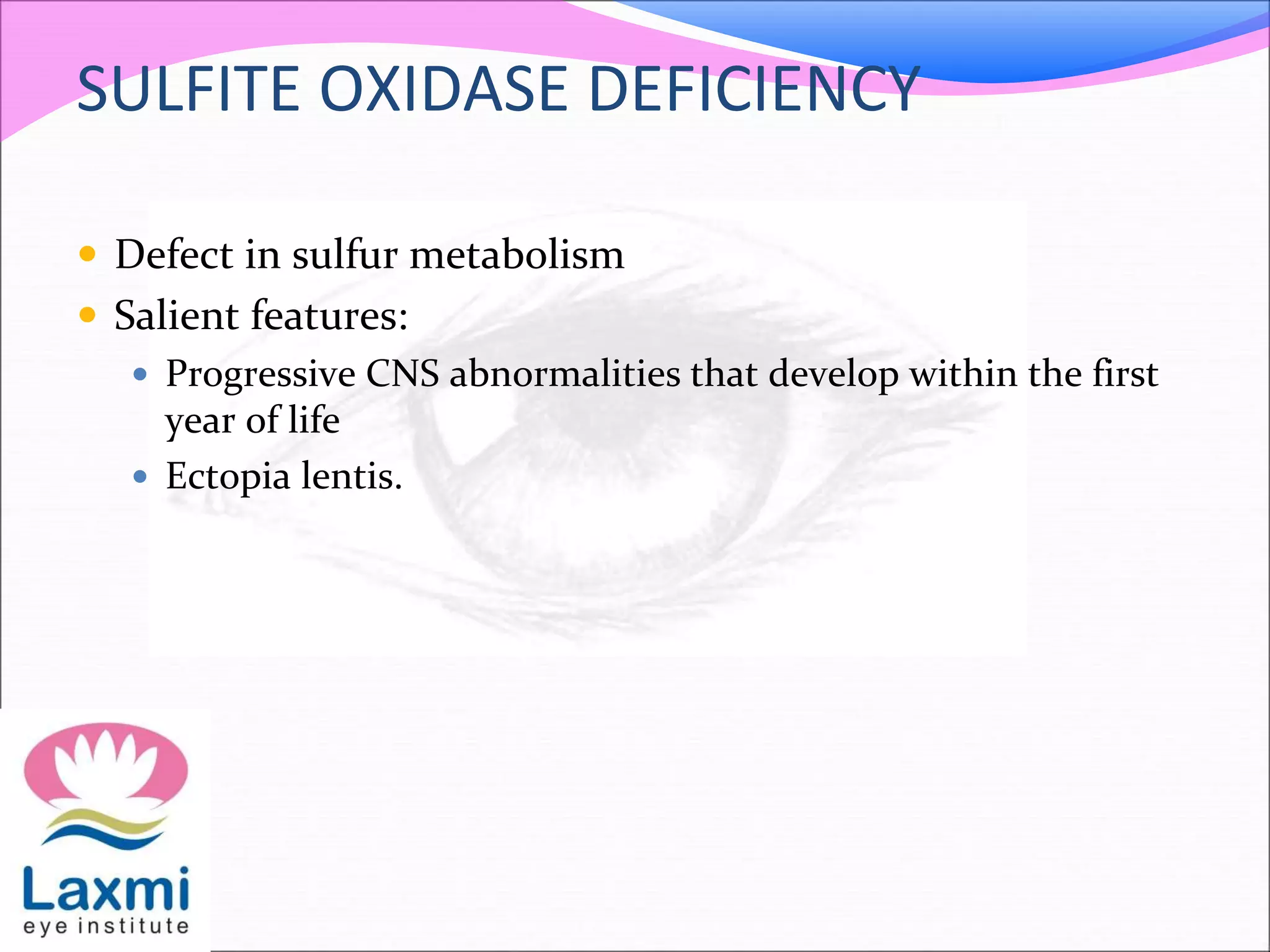 SULFITE OXIDASE DEFICIENCY
 Defect in sulfur metabolism
 Salient features:
 Progressive CNS abnormalities that develop within the first
year of life
 Ectopia lentis.
 