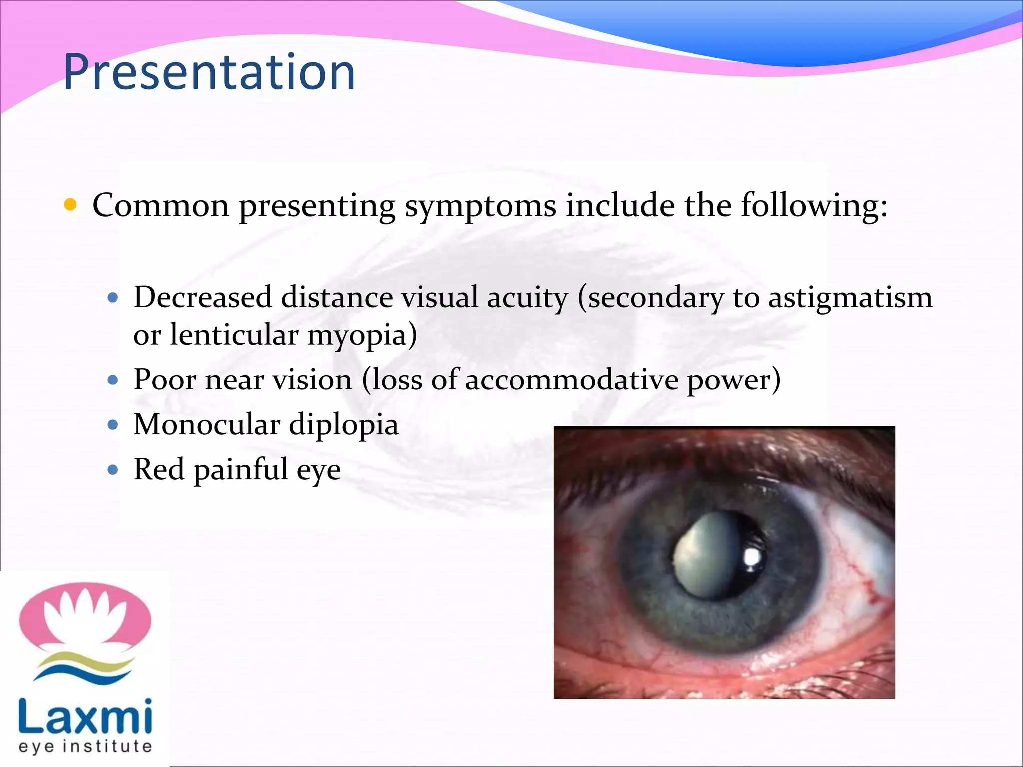 Presentation
 Common presenting symptoms include the following:
 Decreased distance visual acuity (secondary to astigmatism
or lenticular myopia)
 Poor near vision (loss of accommodative power)
 Monocular diplopia
 Red painful eye
 