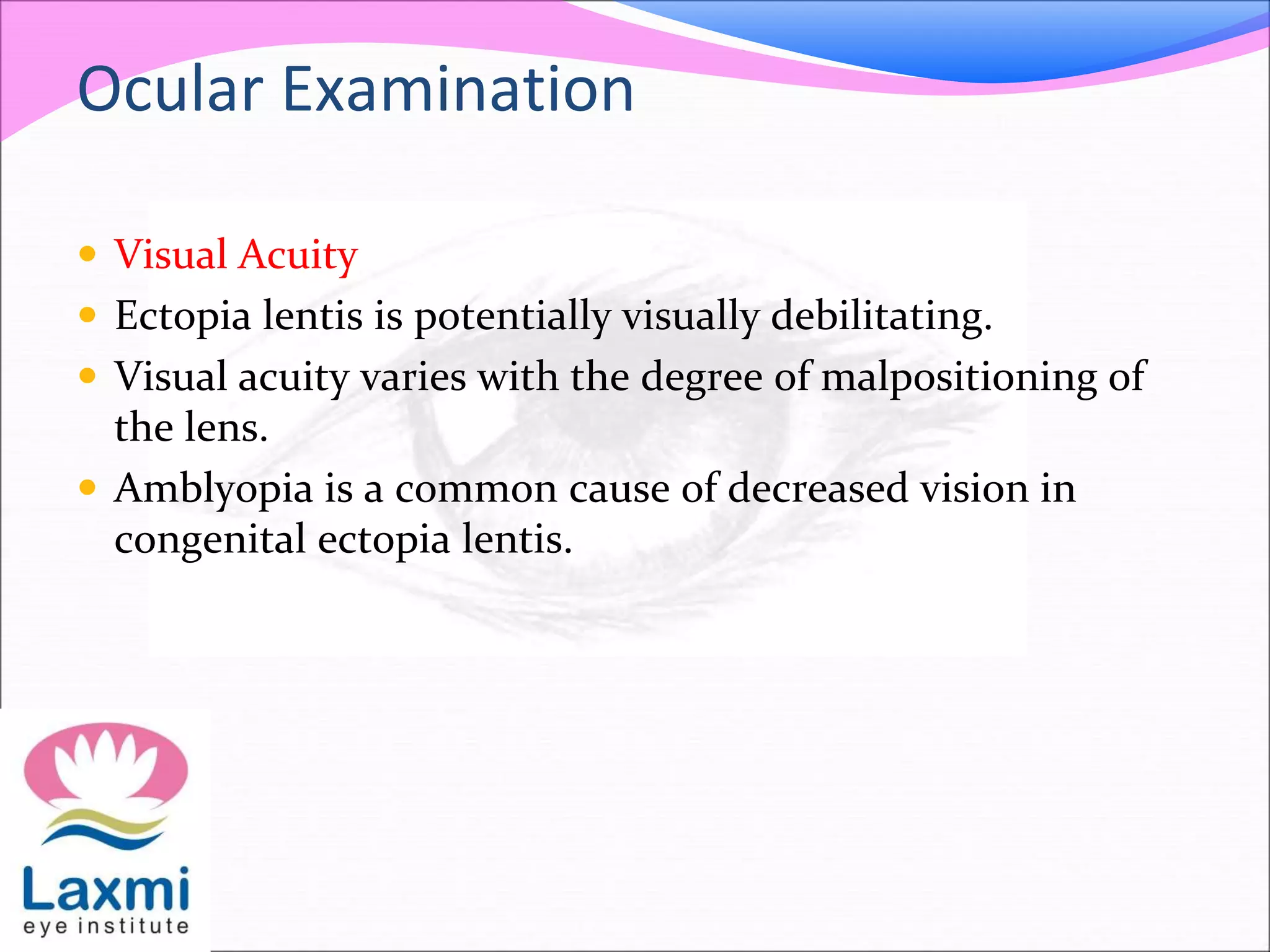 Ocular Examination
 Visual Acuity
 Ectopia lentis is potentially visually debilitating.
 Visual acuity varies with the degree of malpositioning of
the lens.
 Amblyopia is a common cause of decreased vision in
congenital ectopia lentis.
 