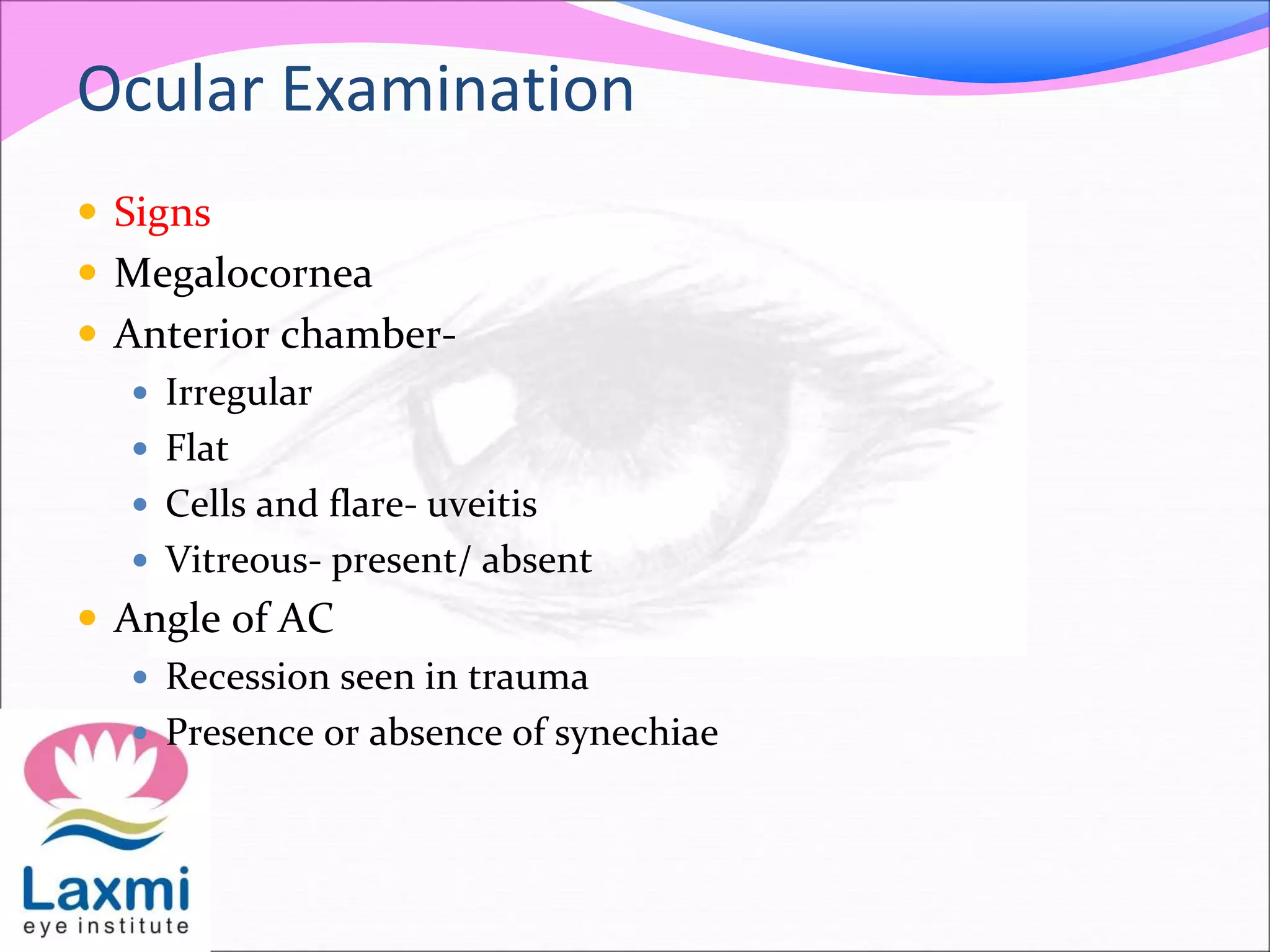 Ocular Examination
 Signs
 Megalocornea
 Anterior chamber-
 Irregular
 Flat
 Cells and flare- uveitis
 Vitreous- present/ absent
 Angle of AC
 Recession seen in trauma
 Presence or absence of synechiae
 